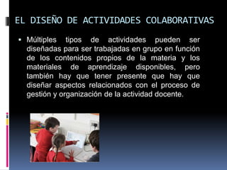 EL DISEÑO DE ACTIVIDADES COLABORATIVAS
 Múltiples tipos de actividades pueden ser
diseñadas para ser trabajadas en grupo en función
de los contenidos propios de la materia y los
materiales de aprendizaje disponibles, pero
también hay que tener presente que hay que
diseñar aspectos relacionados con el proceso de
gestión y organización de la actividad docente.
 