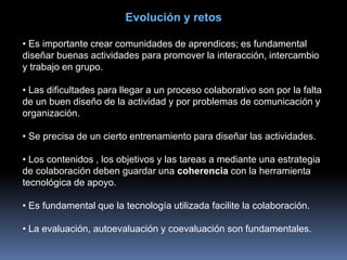 Evolución y retos
• Es importante crear comunidades de aprendices; es fundamental
diseñar buenas actividades para promover la interacción, intercambio
y trabajo en grupo.
• Las dificultades para llegar a un proceso colaborativo son por la falta
de un buen diseño de la actividad y por problemas de comunicación y
organización.
• Se precisa de un cierto entrenamiento para diseñar las actividades.
• Los contenidos , los objetivos y las tareas a mediante una estrategia
de colaboración deben guardar una coherencia con la herramienta
tecnológica de apoyo.
• Es fundamental que la tecnología utilizada facilite la colaboración.
• La evaluación, autoevaluación y coevaluación son fundamentales.
 