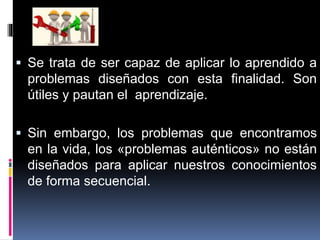  Se trata de ser capaz de aplicar lo aprendido a
problemas diseñados con esta finalidad. Son
útiles y pautan el aprendizaje.
 Sin embargo, los problemas que encontramos
en la vida, los «problemas auténticos» no están
diseñados para aplicar nuestros conocimientos
de forma secuencial.
 