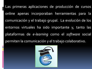 Las primeras aplicaciones de producción de cursos
online apenas incorporaban herramientas para la
comunicación y el trabajo grupal. La evolución de los
entornos virtuales ha sido importante y, tanto las
plataformas de e-learning como el software social
permiten la comunicación y el trabajo colaborativo.
 