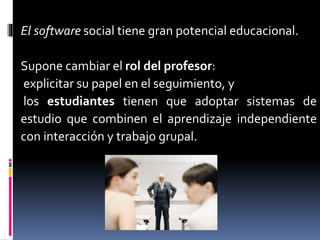 El software social tiene gran potencial educacional.
Supone cambiar el rol del profesor:
explicitar su papel en el seguimiento, y
los estudiantes tienen que adoptar sistemas de
estudio que combinen el aprendizaje independiente
con interacción y trabajo grupal.
 