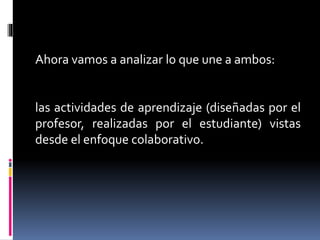 Ahora vamos a analizar lo que une a ambos:
las actividades de aprendizaje (diseñadas por el
profesor, realizadas por el estudiante) vistas
desde el enfoque colaborativo.
 