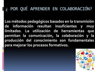 ¿ POR QUÉ APRENDER EN COLABORACIÓN?
Los métodos pedagógicos basados en la transmisión
de información resultan insuficientes y muy
limitados. La utilización de herramientas que
permitan la comunicación, la colaboración y la
producción del conocimiento son fundamentales
para mejorar los procesos formativos.
 