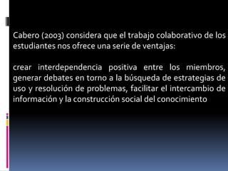 Cabero (2003) considera que el trabajo colaborativo de los
estudiantes nos ofrece una serie de ventajas:
crear interdependencia positiva entre los miembros,
generar debates en torno a la búsqueda de estrategias de
uso y resolución de problemas, facilitar el intercambio de
información y la construcción social del conocimiento
 