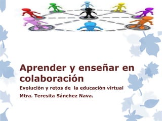Aprender y enseñar en
colaboración
Evolución y retos de la educación virtual
Mtra. Teresita Sánchez Nava.
 