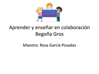 Aprender y enseñar en colaboración
Begoña Gros
Maestra: Rosa García Posadas
 
