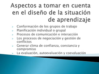 Conformación de los grupos de trabajo
 Planificación individual o grupal
 Procesos de comunicación e interacción
 Los procesos de negociación y gestión de
conflictos
 Generar clima de confianza, constancia y
compromiso
 La evaluación, autoevaluación y coevaluación
 