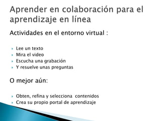 Actividades en el entorno virtual :
 Lee un texto
 Mira el video
 Escucha una grabación
 Y resuelve unas preguntas
O mejor aún:
 Obten, refina y selecciona contenidos
 Crea su propio portal de aprendizaje
 