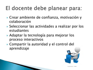  Crear ambiente de confianza, motivación y
colaboración
 Seleccionar las actividades a realizar por los
estudiantes
 Adaptar la tecnología para mejorar los
proceso interactivos
 Compartir la autoridad y el control del
aprendizaje
 