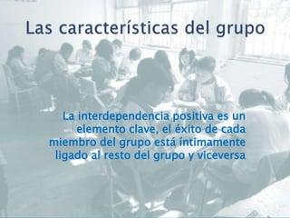 La interdependencia positiva es un
elemento clave, el éxito de cada
miembro del grupo está íntimamente
ligado al resto del grupo y viceversa
 