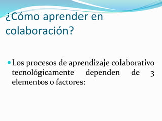 ¿Cómo aprender en
colaboración?
Los procesos de aprendizaje colaborativo
tecnológicamente dependen de 3
elementos o factores:
 