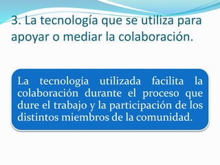 3. La tecnología que se utiliza para
apoyar o mediar la colaboración.
La tecnología utilizada facilita la
colaboración durante el proceso que
dure el trabajo y la participación de los
distintos miembros de la comunidad.
 