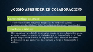 ¿CÓMO APRENDER EN COLABORACIÓN?
Características del grupo
• Tener conocimiento del grupo después de haber hecho algunas
evaluaciones diagnóstica y haber detectado deficiencias y necesidades.
Tecnología a utilizar
• Hay una gran variedad, lo principal es buscar no ser redundantes, quizá
es mejor concentrarse más en el diseño, que en la tecnología en sí. Esta
puede adaptarse en función de lo planeado por el maestro. Por tanto
podemos decir que primero es la estrategia y luego la herramienta a
utilizar.
 