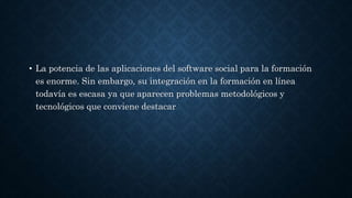 • La potencia de las aplicaciones del software social para la formación
es enorme. Sin embargo, su integración en la formación en línea
todavía es escasa ya que aparecen problemas metodológicos y
tecnológicos que conviene destacar
 