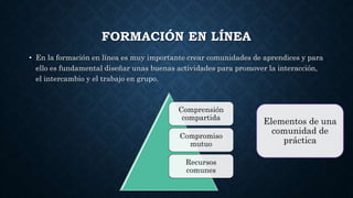 FORMACIÓN EN LÍNEA
• En la formación en línea es muy importante crear comunidades de aprendices y para
ello es fundamental diseñar unas buenas actividades para promover la interacción,
el intercambio y el trabajo en grupo.
Comprensión
compartida
Compromiso
mutuo
Recursos
comunes
Elementos de una
comunidad de
práctica
 