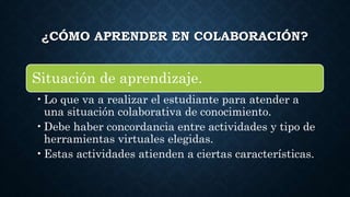 ¿CÓMO APRENDER EN COLABORACIÓN?
Situación de aprendizaje.
•Lo que va a realizar el estudiante para atender a
una situación colaborativa de conocimiento.
•Debe haber concordancia entre actividades y tipo de
herramientas virtuales elegidas.
•Estas actividades atienden a ciertas características.
 