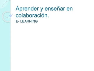 Aprender y enseñar en
colaboración.
E- LEARNING
 