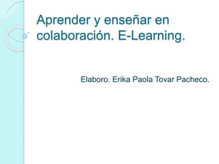 Aprender y enseñar en
colaboración. E-Learning.
Elaboro. Erika Paola Tovar Pacheco.
 