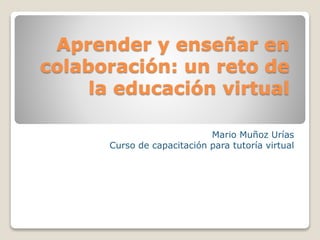 Aprender y enseñar en
colaboración: un reto de
la educación virtual
Mario Muñoz Urías
Curso de capacitación para tutoría virtual
 