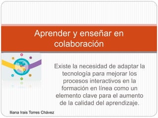 Existe la necesidad de adaptar la
tecnología para mejorar los
procesos interactivos en la
formación en línea como un
elemento clave para el aumento
de la calidad del aprendizaje.
Aprender y enseñar en
colaboración
Iliana Irais Torres Chávez
 