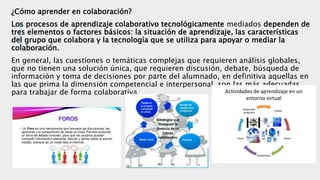 ¿Cómo aprender en colaboración?
Los procesos de aprendizaje colaborativo tecnológicamente mediados dependen de
tres elementos o factores básicos: la situación de aprendizaje, las características
del grupo que colabora y la tecnología que se utiliza para apoyar o mediar la
colaboración.
En general, las cuestiones o temáticas complejas que requieren análisis globales,
que no tienen una solución única, que requieren discusión, debate, búsqueda de
información y toma de decisiones por parte del alumnado, en definitiva aquellas en
las que prima la dimensión competencial e interpersonal, son las más adecuadas
para trabajar de forma colaborativa.
 