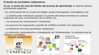 El diseño de actividades colaborativas
Desde el punto de vista del diseño del proceso de aprendizaje es preciso pensar
en diversos aspectos:
• La conformación de los grupos de trabajo: grupos homogéneos, heterogéneos, etc.
• La planificación (individual y grupal) y la gestión del tiempo teniendo en cuenta la
asignación de roles, la distribución de las tareas, etc.
• Los procesos de comunicación e interacción.
• Los procesos de negociación y gestión de conflictos también son importantes.
• La dimensión ética del aprendizaje colaborativo.
• La evaluación, autoevaluación y coevaluación son fundamentales. La utilización de las
rúbricas y portafolios
 