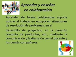 Aprender y enseñar
en colaboración
Aprender de forma colaborativa supone
utilizar el trabajo en equipo en situaciones
de resolución de problemas, en el
desarrollo de proyectos, en la creación
conjunta de productos, etc., mediante la
comunicación y la discusión con el docente y
los demás compañeros.
 