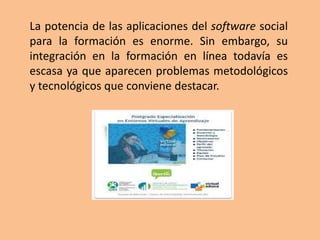 La potencia de las aplicaciones del software social
para la formación es enorme. Sin embargo, su
integración en la formación en línea todavía es
escasa ya que aparecen problemas metodológicos
y tecnológicos que conviene destacar.
 