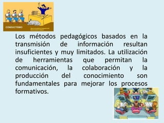 Los métodos pedagógicos basados en la
transmisión de información resultan
insuficientes y muy limitados. La utilización
de herramientas que permitan la
comunicación, la colaboración y la
producción del conocimiento son
fundamentales para mejorar los procesos
formativos.
 