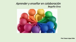 Aprender y enseñar en colaboración
Begoña Gros
Prof. Oscar López Tello
 