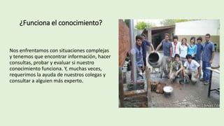 ¿Funciona el conocimiento?
Nos enfrentamos con situaciones complejas
y tenemos que encontrar información, hacer
consultas, probar y evaluar si nuestro
conocimiento funciona. Y, muchas veces,
requerimos la ayuda de nuestros colegas y
consultar a alguien más experto.
 