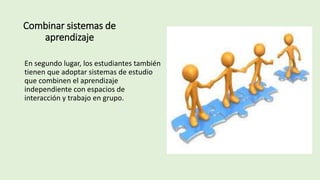Combinar sistemas de
aprendizaje
En segundo lugar, los estudiantes también
tienen que adoptar sistemas de estudio
que combinen el aprendizaje
independiente con espacios de
interacción y trabajo en grupo.
 