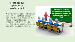 ¿ Pero por qué
aprender en
colaboración?
Para mejorar los procesos interactivos
en la formación en línea como un
elemento clave para el aumento de la
calidad del aprendizaje. La
colaboración y la producción del
conocimiento son fundamentales para
mejorar los procesos formativos.
 