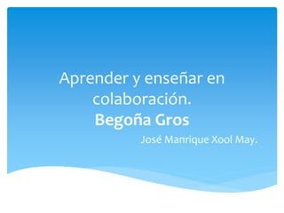 Aprender y enseñar en
colaboración.
Begoña Gros
José Manrique Xool May.
 
