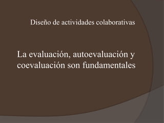 Diseño de actividades colaborativas
La evaluación, autoevaluación y
coevaluación son fundamentales
 