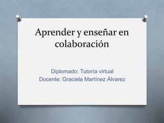 Aprender y enseñar en
colaboración
Diplomado: Tutoría virtual
Docente: Graciela Martínez Álvarez
 