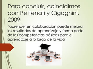 Para concluir, coincidimos
con Pettenati y Cigognini,
2009
“aprender en colaboración puede mejorar
los resultados de aprendizaje y forma parte
de las competencias básicas para el
aprendizaje a lo largo de la vida”
 