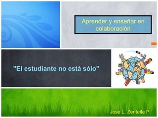 Aprender y enseñar en
colaboración
"El estudiante no está sólo"
Jose L. Zentella P.
 