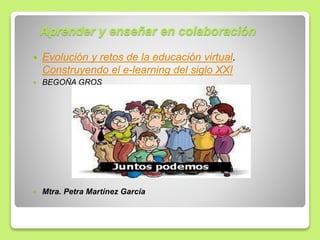 Aprender y enseñar en colaboración
 Evolución y retos de la educación virtual.
Construyendo el e-learning del siglo XXI
 BEGOÑA GROS
 Mtra. Petra Martínez García
 