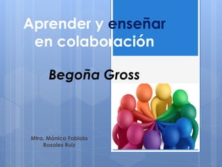 Aprender y enseñar
en colaboración
Begoña Gross
Mtra. Mónica Fabiola
Rosales Ruiz
 