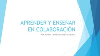 APRENDER Y ENSEÑAR
EN COLABORACIÓN
Prof. Alfredo Candelario Ruiz Covarrubias
 