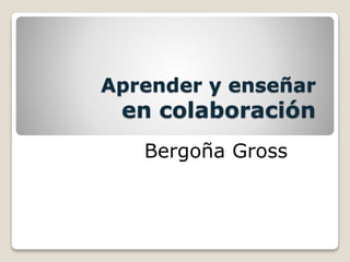 Aprender y enseñar
en colaboración
Bergoña Gross
 