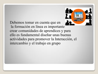 Debemos tomar en cuenta que en
la formación en línea es importante
crear comunidades de aprendices y para
ello es fundamental diseñar unas buenas
actividades para promover la Interacción, el
intercambio y el trabajo en grupo
 