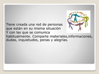 Tiene creada una red de personas
que están en su misma situación
Y con las que se comunica
habitualmente. Comparte materiales,informaciones,
dudas, inquietudes, penas y alegrías.
 