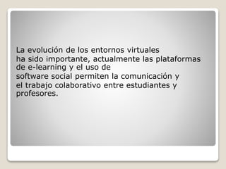 La evolución de los entornos virtuales
ha sido importante, actualmente las plataformas
de e-learning y el uso de
software social permiten la comunicación y
el trabajo colaborativo entre estudiantes y
profesores.
 