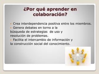 ¿Por qué aprender en
colaboración?
 Crea interdependencia positiva entre los miembros.
 Genera debates en torno a la
búsqueda de estrategias de uso y
resolución de problemas.
 Facilita el intercambio de información y
la construcción social del conocimiento.
 