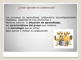 ¿Cómo aprender en colaboración?
Los procesos de aprendizaje colaborativo tecnológicamente
mediados depende de tres elementos o
Factores básicos: la situación de aprendizaje,
las características del grupo que colabora
y la tecnología que se utiliza
para apoyar o mediar la colaboración.
 