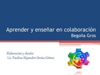 Aprender y enseñar en colaboración
Begoña Gros
Elaboración y diseño:
Lic. Paulina Alejandra Urzúa Gómez
 