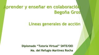 Aprender y enseñar en colaboración
Begoña Gros
Líneas generales de acción
Diplomado “Tutoría Virtual” SNTE/OEI
Ma. del Refugio Martínez Rocha
 