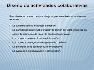 Para diseñar el proceso de aprendizaje es preciso reflexionar en diversos
aspectos:
• La conformación de los grupos de trabajo.
• La planificación (individual o grupal) y la gestión del tiempo teniendo en
cuenta la asignación de roles y la distribución de tareas.
• Los procesos de comunicación e interacción.
• Los procesos de negociación y gestión de conflictos.
• La dimensión ética del aprendizaje colaborativo.
• La evaluación, autoevaluación y coevaluación.
 